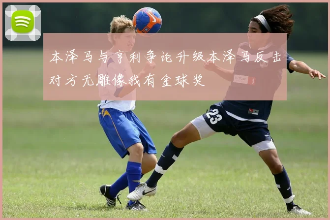 本泽马与亨利争论升级本泽马反击对方无雕像我有金球奖