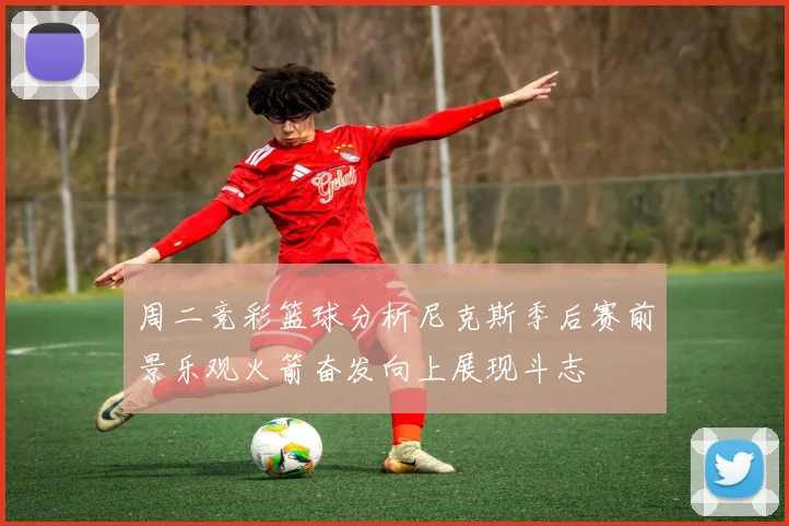 周二竞彩篮球分析尼克斯季后赛前景乐观火箭奋发向上展现斗志