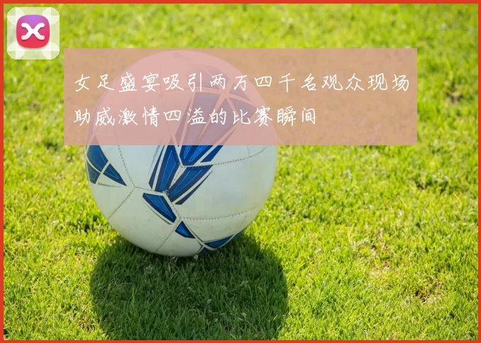 女足盛宴吸引两万四千名观众现场助威激情四溢的比赛瞬间