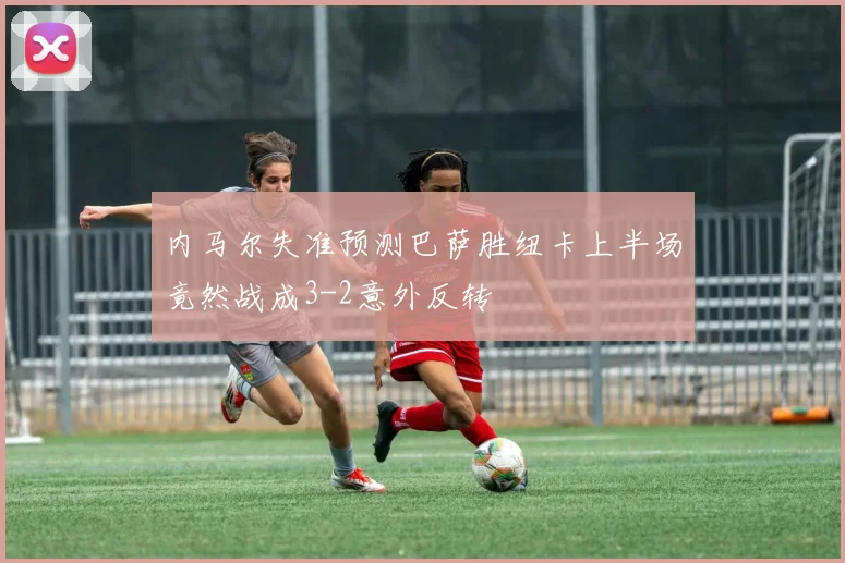 内马尔失准预测巴萨胜纽卡上半场竟然战成3-2意外反转