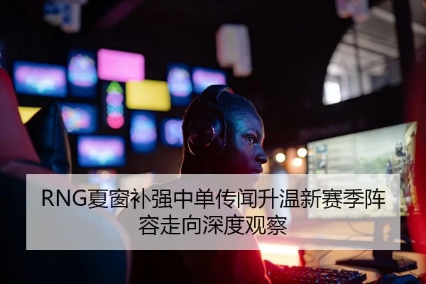 RNG夏窗补强中单传闻升温新赛季阵容走向深度观察